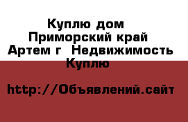 Куплю дом - Приморский край, Артем г. Недвижимость » Куплю   